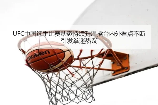 UFC中国选手比赛动态持续升温擂台内外看点不断引发拳迷热议